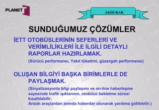 AKDURAK
İETT OTOBÜSLERİNİN SEFERLERİ VE
VERİMLİLİKLERİ İLE İLGİLİ DETAYLI
RAPORLAR HAZIRLAMAK.
(Sürücü performansı, Yakıt tüketimi, güzergah performansı)
OLUŞAN BİLGİYİ BAŞKA BİRİMLERLE DE
PAYLAŞMAK.
(Sinyalizasyonla bilgi paylaşımı ve on-line haberleşme
sayesinde trafik ışıklarının, otobüsü bekletme süresi
kısaltılabilir.
Arızalı araçlardan anında haberdar olunarak yardıma gidilebilir.)
SUNDUĞUMUZ ÇÖZÜMLER
 