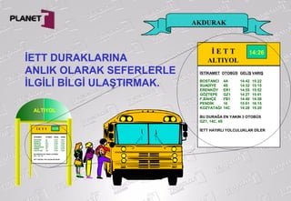 AKDURAK
İETT DURAKLARINA
ANLIK OLARAK SEFERLERLE
İLGİLİ BİLGİ ULAŞTIRMAK.
İ E T T
ALTIYOL
İSTİKAMET OTOBÜS GELİŞ VARIŞ
BOSTANCI 4A 14:42 15:22
SUADİYE 4S 14:32 15:15
ERENKÖY ER1 14:55 15:52
GÖZTEPE GZ1 14:27 15:01
F,BAHÇE FB1 14:40 14:58
PENDİK 16 15:01 16:15
KOZYATAĞI 14C 14:28 15:20
BU DURAĞA EN YAKIN 3 OTOBÜS
GZ1, 14C, 4S
İETT HAYIRLI YOLCULUKLAR DİLER
14:26
ALTIYOL
İ E T T
ALTIYOLİSTİKAMET OTOBÜS GELİŞ VARIŞ
BOSTANCI 4A 14:42 15:22
SUADİYE 4S 14:32 15:15
ERENKÖY ER1 14:55 15:52
GÖZTEPE GZ1 14:27 15:01
FENERBAHÇE FB1 14:40 14:58
PENDİK 16 15:01 16:15
KOZYATAĞI 14C 14:28 15:20
BU DURAĞA EN YAKIN 3 OTOBÜS
GZ1, 14C, 4S
İETT HAYIRLI YOLCULUKLAR DİLER
14:26
 