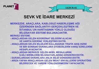 AKDURAK
SEVK VE İDARE MERKEZİ
MERKEZDE, ARAÇLARA, KABLOSUZ HABERLEŞME AĞI
ÜZERİNDEN BAĞLANTIYI GERÇEKLEŞTİREN VE
İSTANBUL’UN HARİTASININ YÜKLÜ OLDUĞU
BİLGİSAYAR SİSTEMİ BULUNACAKTIR.
MERKEZ SİSTEMİ;
- ARAÇLARDAN GELEN KOORDİNAT BİLGİSİNİ ALACAK
VE HARİTA ÜZERİNE YERLEŞTİRECEKTİR.
- ARAÇLARDAN GELEN BİLGİLERİ KULLANARAK TRAFİK AKIŞ HIZINI
VE BİR SONRAKİ DURAKLARA OTOBÜSLERİN VARIŞ SÜRELERİNİ
HESAPLAYACAKTIR.
- ARAÇLARDAN MERKEZE GELEN AKBİL MESAJLARINI,
İLGİLİ BİRİMLERİN BİLGİSAYARLARINA GÖNDERECEKTİR.
- DURAKLARDAKİ EKRANLARA ANLIK BİLGİ GÖNDERECEKTİR.
- ARIZA YAPAN ARAÇLARDAN GELEN İMDAT SİNYALLERİNİ OPERATÖRE
BİLDİRECEK VE YARDIM YÖNLENDİRMESİNİ YAPACAKTIR.
 
