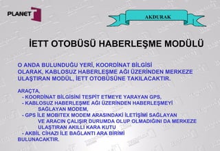 İETT OTOBÜSÜ HABERLEŞME MODÜLÜ
O ANDA BULUNDUĞU YERİ, KOORDİNAT BİLGİSİ
OLARAK, KABLOSUZ HABERLEŞME AĞI ÜZERİNDEN MERKEZE
ULAŞTIRAN MODÜL, İETT OTOBÜSÜNE TAKILACAKTIR.
ARAÇTA,
- KOORDİNAT BİLGİSİNİ TESPİT ETMEYE YARAYAN GPS,
- KABLOSUZ HABERLEŞME AĞI ÜZERİNDEN HABERLEŞMEYİ
SAĞLAYAN MODEM,
- GPS İLE MOBITEX MODEM ARASINDAKİ İLETİŞİMİ SAĞLAYAN
VE ARACIN ÇALIŞIR DURUMDA OLUP OLMADIĞINI DA MERKEZE
ULAŞTIRAN AKILLI KARA KUTU
- AKBİL CİHAZI İLE BAĞLANTI ARA BİRİMİ
BULUNACAKTIR.
AKDURAK
 