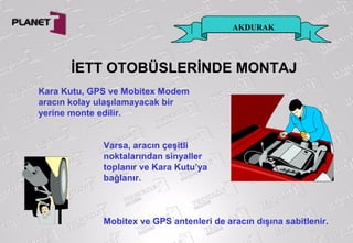 Kara Kutu, GPS ve Mobitex Modem
aracın kolay ulaşılamayacak bir
yerine monte edilir.
Varsa, aracın çeşitli
noktalarından sinyaller
toplanır ve Kara Kutu’ya
bağlanır.
Mobitex ve GPS antenleri de aracın dışına sabitlenir.
İETT OTOBÜSLERİNDE MONTAJ
AKDURAK
 