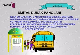 AKDURAK
ALTIYOL
İ E T T
ALTIYOLİSTİKAMET OTOBÜS GELİŞ VARIŞ
BOSTANCI 4A 14:42 15:22
SUADİYE 4S 14:32 15:15
ERENKÖY ER1 14:55 15:52
GÖZTEPE GZ1 14:27 15:01
FENERBAHÇE FB1 14:40 14:58
PENDİK 16 15:01 16:15
KOZYATAĞI 14C 14:28 15:20
BU DURAĞA EN YAKIN 3 OTOBÜS
GZ1, 14C, 4S
İETT HAYIRLI YOLCULUKLAR DİLER
14:26
DİJİTAL DURAK PANOLARI
İŞLEK DURAKLARDA, O ARTER ÜZERİNDE BELİRLİ SEMTLERE
GİDEN OTOBÜSLERİN KAÇ DAKİKA SONRA DURAĞA GELECEKLERİ
VE TAHMİNİ VARIŞ ZAMANLARI GÖSTERİLECEKTİR.
KÜÇÜK DURAKLARDA İSE O DURAĞA İLK GELECEK OTOBÜSÜN
NUMARASI VE KAÇ DAKİKA SONRA DURAĞA VARACAĞI
GÖSTERİLECEKTİR.
 