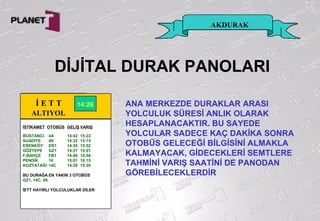 AKDURAK
DİJİTAL DURAK PANOLARI
İ E T T
ALTIYOL
İSTİKAMET OTOBÜS GELİŞ VARIŞ
BOSTANCI 4A 14:42 15:22
SUADİYE 4S 14:32 15:15
ERENKÖY ER1 14:55 15:52
GÖZTEPE GZ1 14:27 15:01
F,BAHÇE FB1 14:40 14:58
PENDİK 16 15:01 16:15
KOZYATAĞI 14C 14:28 15:20
BU DURAĞA EN YAKIN 3 OTOBÜS
GZ1, 14C, 4S
İETT HAYIRLI YOLCULUKLAR DİLER
14:26 ANA MERKEZDE DURAKLAR ARASI
YOLCULUK SÜRESİ ANLIK OLARAK
HESAPLANACAKTIR. BU SAYEDE
YOLCULAR SADECE KAÇ DAKİKA SONRA
OTOBÜS GELECEĞİ BİLGİSİNİ ALMAKLA
KALMAYACAK, GİDECEKLERİ SEMTLERE
TAHMİNİ VARIŞ SAATİNİ DE PANODAN
GÖREBİLECEKLERDİR
 