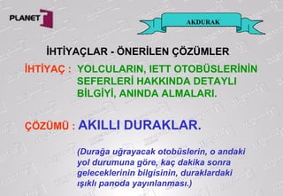 AKDURAK
İHTİYAÇ : YOLCULARIN, IETT OTOBÜSLERİNİN
SEFERLERİ HAKKINDA DETAYLI
BİLGİYİ, ANINDA ALMALARI.
ÇÖZÜMÜ : AKILLI DURAKLAR.
(Durağa uğrayacak otobüslerin, o andaki
yol durumuna göre, kaç dakika sonra
geleceklerinin bilgisinin, duraklardaki
ışıklı panoda yayınlanması.)
İHTİYAÇLAR - ÖNERİLEN ÇÖZÜMLER
 