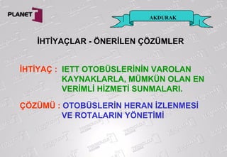 İHTİYAÇLAR - ÖNERİLEN ÇÖZÜMLER
AKDURAK
İHTİYAÇ : IETT OTOBÜSLERİNİN VAROLAN
KAYNAKLARLA, MÜMKÜN OLAN EN
VERİMLİ HİZMETİ SUNMALARI.
ÇÖZÜMÜ : OTOBÜSLERİN HERAN İZLENMESİ
VE ROTALARIN YÖNETİMİ
 