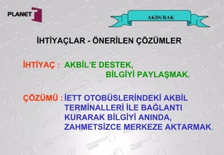 AKDURAK
İHTİYAÇ : AKBİL’E DESTEK,
BİLGİYİ PAYLAŞMAK.
ÇÖZÜMÜ : İETT OTOBÜSLERİNDEKİ AKBİL
TERMİNALLERİ İLE BAĞLANTI
KURARAK BİLGİYİ ANINDA,
ZAHMETSİZCE MERKEZE AKTARMAK.
İHTİYAÇLAR - ÖNERİLEN ÇÖZÜMLER
 
