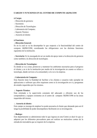 CARGOS Y FUNCIONES EN EL CENTRO DE COMPUTO AKIM.COM

 Cargos
Dirección de gerencia:
Secretaria:
Dirección de Tecnologías:
Laboratorio de Computo:
Soporte Técnico:
Asesoría al cliente:

 Funciones
Dirección General:
Es en la cual se va ha desempeñar lo que respecta a la funcionalidad del centro de
computo AKIM.COM, coordinando las obligaciones con las distintas funciones
siguientes de la institución.

Secretaria: Es la encargada de ser un medio de apoyo tanto a la dirección de gerencia
como también a la dirección de tecnologías.

Dirección de Tecnologías:
Es donde se va a crear, promover y mantener los ambientes necesarias para el progreso
el cliente y en sí de la institución por medio de la investigación en cuanto se refiere a
tecnología, dando servicio a la comunidad y a la vez a la empresa.

Laboratorio de Computo:
Esta función tiene la finalidad de facilitar a los clientes o usuarios todo ejemplar de
aplicaciones o software que ellos requieran como es la investigación en si y programas
de estudio requeridos por los mismos.

 Soporte Técnico:
Esta orientado a la supervisión constante del adecuado y eficiente uso de las
computadoras y equipos existentes en el centro de computo AKIM.COM en las áreas
requeridas del mismo.

 Asesoría al cliente:
Este campo se encarga de emplear la ayuda necesaria al cliente que demande para así él
tenga la posibilidad de poder desempeñarse fácilmente en su investigación.

Bodega:
Este departamento se administrara todo lo que ingresa en esta Centro es decir lo que se
adquiere por los diferentes proveedores para así realizar un meticuloso conteo de la
entrada de mercadería que se requiere de la empresa.
 