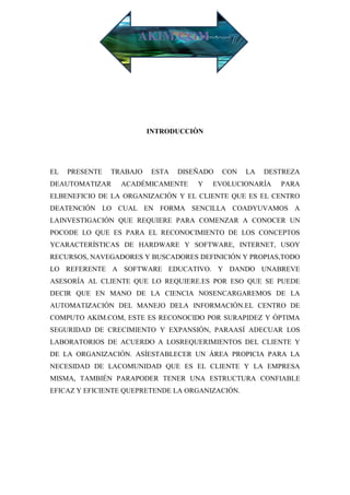 AKIM.COM




                          INTRODUCCIÒN




EL   PRESENTE   TRABAJO   ESTA   DISEÑADO   CON   LA   DESTREZA
DEAUTOMATIZAR     ACADÉMICAMENTE     Y   EVOLUCIONARÍA    PARA
ELBENEFICIO DE LA ORGANIZACIÓN Y EL CLIENTE QUE ES EL CENTRO
DEATENCIÓN LO CUAL EN FORMA SENCILLA COADYUVAMOS A
LAINVESTIGACIÓN QUE REQUIERE PARA COMENZAR A CONOCER UN
POCODE LO QUE ES PARA EL RECONOCIMIENTO DE LOS CONCEPTOS
YCARACTERÍSTICAS DE HARDWARE Y SOFTWARE, INTERNET, USOY
RECURSOS, NAVEGADORES Y BUSCADORES DEFINICIÓN Y PROPIAS,TODO
LO REFERENTE A SOFTWARE EDUCATIVO. Y DANDO UNABREVE
ASESORÍA AL CLIENTE QUE LO REQUIERE.ES POR ESO QUE SE PUEDE
DECIR QUE EN MANO DE LA CIENCIA NOSENCARGAREMOS DE LA
AUTOMATIZACIÓN DEL MANEJO DELA INFORMACIÓN.EL CENTRO DE
COMPUTO AKIM.COM, ESTE ES RECONOCIDO POR SURAPIDEZ Y ÓPTIMA
SEGURIDAD DE CRECIMIENTO Y EXPANSIÓN, PARAASÍ ADECUAR LOS
LABORATORIOS DE ACUERDO A LOSREQUERIMIENTOS DEL CLIENTE Y
DE LA ORGANIZACIÓN. ASÍESTABLECER UN ÁREA PROPICIA PARA LA
NECESIDAD DE LACOMUNIDAD QUE ES EL CLIENTE Y LA EMPRESA
MISMA, TAMBIÉN PARAPODER TENER UNA ESTRUCTURA CONFIABLE
EFICAZ Y EFICIENTE QUEPRETENDE LA ORGANIZACIÓN.
 