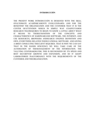INTRODUCCIÒN



THE PRESENT WORK INTRODUCCIÒN IS DESIGNED WITH THE SKILL
OFAUTOMATE ACADÉMICAMENTE EVOLUCIONARÍA AND FOR THE
BENEFITOF THE ORGANIZATION AND THE CUSTOMER THAT IT IS THE
CENTER OFATTENTION WHICH IN SIMPLE WAY COADYUVAMOS
RESEARCH THATREQUIRES TO BEGIN TO KNOW A LITTLE ABOUT WHAT
IT MEANS TO THERECOGNITION OF THE CONCEPTS AND
CHARACTERISTICS OF HARDWAREAND SOFTWARE, THE INTERNET, AND
USE RESOURCES, BROWSERS ANDSEARCH ENGINES DEFINITION AND
OWN, EVERYTHING RELATED TOEDUCATIONAL SOFTWARE. AND GIVING
A BRIEF CONSULTING THECLIENT REQUIRES. THAT IS WHY WE CAN SAY
THAT IN THE HANDS OFSCIENCE WE WILL TAKE CARE OF THE
AUTOMATION OF THEMANAGEMENT OF THE INFORMATION. THE
TALLYING CENTERAKIM.COM, THIS IS RECOGNIZED BY ITS SPEED AND
BEST SECURITYOF GROWTH AND EXPANSION, AND SO IT ADAPT
LABORATORIES INACCORDANCE WITH THE REQUIREMENTS OF THE
CUSTOMER AND THEORGANIZATION.
 