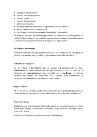    Recepción de documentos.
   Atender llamadas telefónicas.
   Atender visitas.
   Archivo de documentos.
   Cálculos elementales.
   Informar sobre todo lo referente al departamento del que depende.
   Poseer conocimiento del departamento.
   Amplios conocimientos en protocolo institucional y empresarial.
En definitiva, la figura de la persona profesional del secretariado es como gestora del
tiempo del directivo con el que colabora, para que éste no deba preocuparse más que en
la toma de decisiones que beneficien el progreso de la organización.



Dirección de Tecnologías

Es la responsable de toda la plataforma tecnológica de la Institución, en ella operan las
distintas dependencias, que en cada área, promueven el desarrollo tecnológico.



Laboratorio de cómputo

Es una oficina o departamento que se encarga del procesamiento de datos
e información de forma sistematizada. El procesamiento se lleva a cabo con la
utilización de computadoras que están equipadas con el hardware y el software
necesario para cumplir con dicha tarea. Por lo general, estas computadoras se
encuentran interconectadas en red y cuentan con conexión.



Soporte técnico

ES el servicio que sirve para ayudar a resolver los problemas que pueden presentarse al
centro de cómputo y al usuario o cliente sobre los servicios, programas o dispositivos.



Asesoría al cliente

Es el conjunto de actividades interrelacionadas que ofrece un suministrador con el fin de
que el cliente obtenga el producto en el momento y lugar adecuado y se asegure un uso
correcto del mismo.

El servicio al cliente es una potente herramienta de marketing.
 