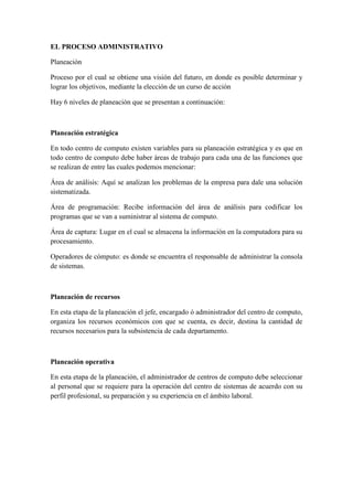 EL PROCESO ADMINISTRATIVO

Planeación

Proceso por el cual se obtiene una visión del futuro, en donde es posible determinar y
lograr los objetivos, mediante la elección de un curso de acción

Hay 6 niveles de planeación que se presentan a continuación:



Planeación estratégica

En todo centro de computo existen variables para su planeación estratégica y es que en
todo centro de computo debe haber áreas de trabajo para cada una de las funciones que
se realizan de entre las cuales podemos mencionar:

Área de análisis: Aquí se analizan los problemas de la empresa para dale una solución
sistematizada.

Área de programación: Recibe información del área de análisis para codificar los
programas que se van a suministrar al sistema de computo.

Área de captura: Lugar en el cual se almacena la información en la computadora para su
procesamiento.

Operadores de cómputo: es donde se encuentra el responsable de administrar la consola
de sistemas.



Planeación de recursos

En esta etapa de la planeación el jefe, encargado ó administrador del centro de computo,
organiza los recursos económicos con que se cuenta, es decir, destina la cantidad de
recursos necesarios para la subsistencia de cada departamento.



Planeación operativa

En esta etapa de la planeación, el administrador de centros de computo debe seleccionar
al personal que se requiere para la operación del centro de sistemas de acuerdo con su
perfil profesional, su preparación y su experiencia en el ámbito laboral.
 