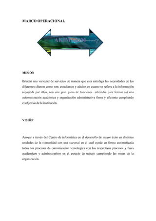 MARCO OPERACIONAL




                           AKIM.COM




MISIÓN

Brindar una variedad de servicios de manera que esta satisfaga las necesidades de los
diferentes clientes como son: estudiantes y adultos en cuanto se refiere a la información
requerida por ellos, con una gran gama de funciones ofrecidas para formar así una
automatización académica y organización administrativa firme y eficiente cumpliendo
el objetivo de la institución.




VISIÔN




Apoyar a través del Centro de informática en el desarrollo de mayor éxito en distintas
unidades de la comunidad con una sucursal en el cual ayude en forma automatizada
todos los procesos de comunicación tecnológica con los respectivos procesos y fases
académicos y administrativos en el espacio de trabajo cumpliendo las metas de la
organización.
 