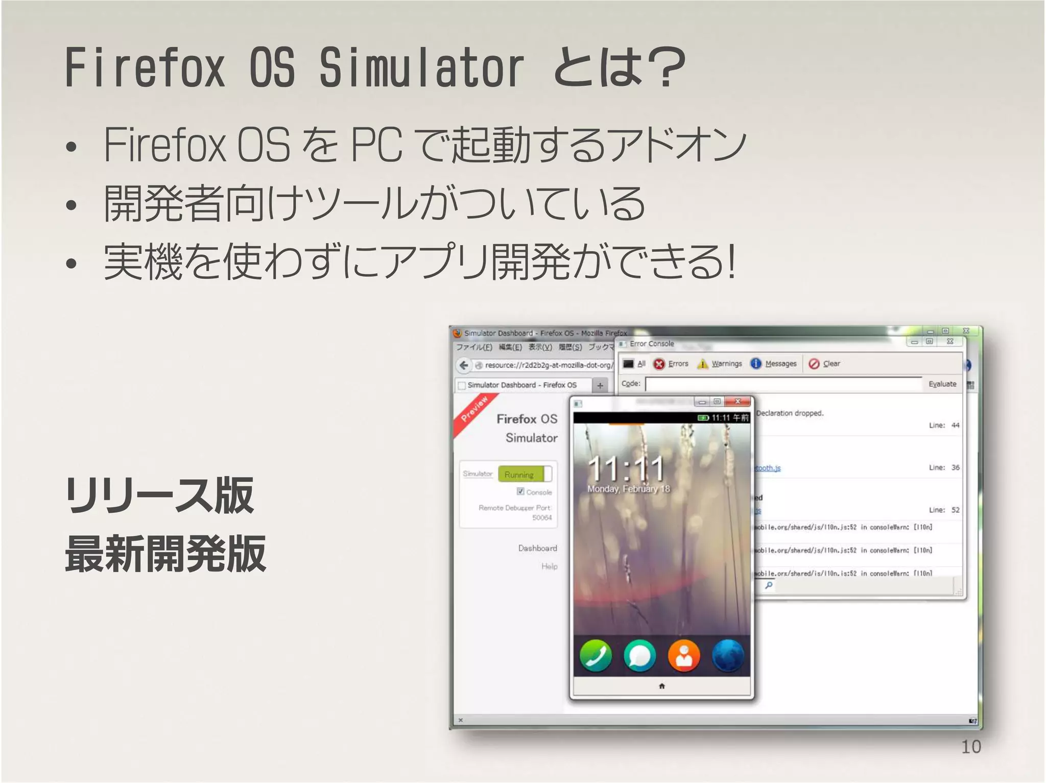 FirefoxFirefoxFirefoxFirefox OS SimulatorOS SimulatorOS SimulatorOS Simulator とはとはとはとは？？？？
• Firefox OS を PC で起動するアドオン
• 開発者向けツールがついている
• 実機を使わずにアプリ開発ができる！
リリース版
最新開発版
10
 