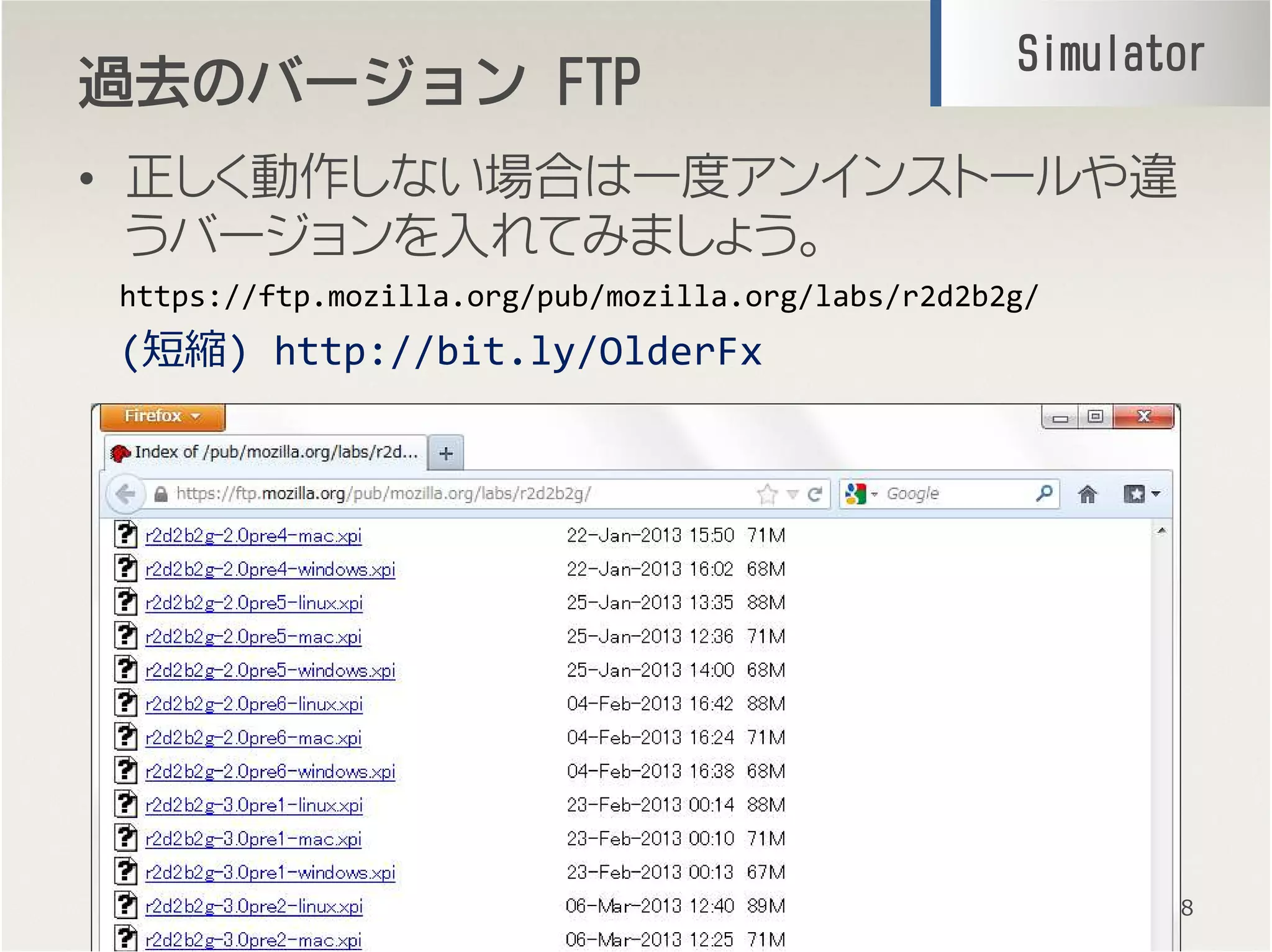 過去過去過去過去のバージョンのバージョンのバージョンのバージョン FTPFTPFTPFTP
• 正しく動作しない場合は一度アンインストールや違
うバージョンを入れてみましょう。
18
https://ftp.mozilla.org/pub/mozilla.org/labs/r2d2b2g/
SimulatorSimulatorSimulatorSimulator
(短縮) http://bit.ly/OlderFx
 