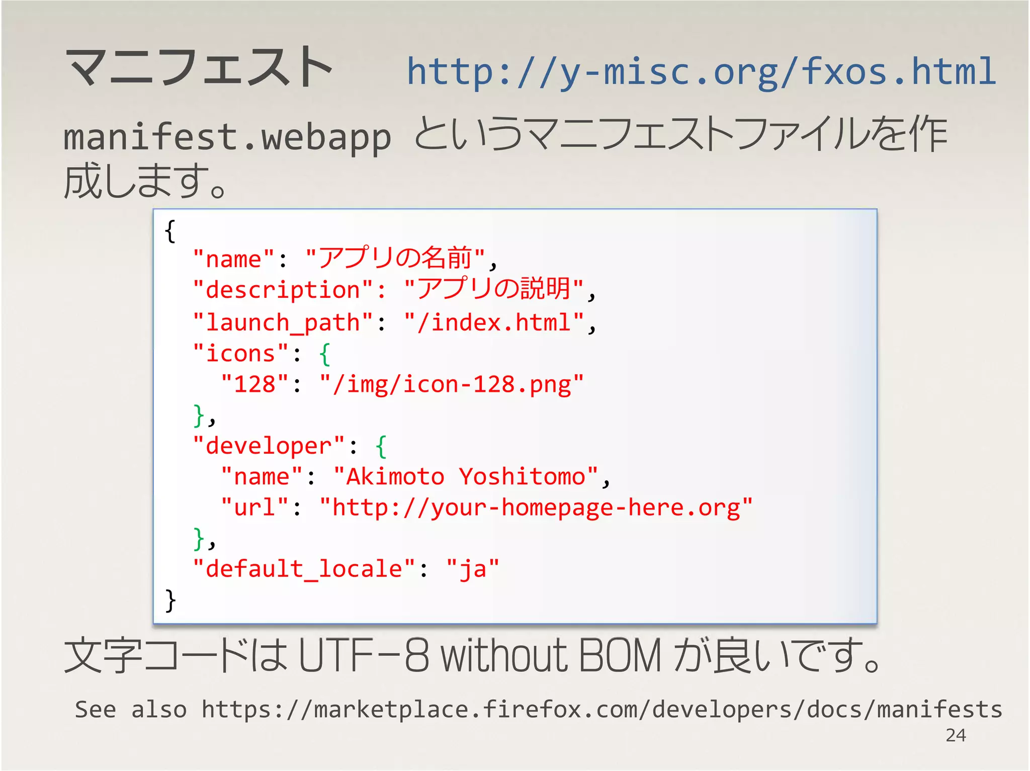 マニフェストマニフェストマニフェストマニフェスト
manifest.webapp というマニフェストファイルを作
成します。
文字コードは UTF-8 without BOM が良いです。
See also https://marketplace.firefox.com/developers/docs/manifests
{
"name": "アプリの名前",
"description": "アプリの説明",
"launch_path": "/index.html",
"icons": {
"128": "/img/icon-128.png"
},
"developer": {
"name": "Akimoto Yoshitomo",
"url": "http://your-homepage-here.org"
},
"default_locale": "ja"
}
http://y-misc.org/fxos.html
24
 