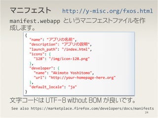 ޥ˥եȥޥ˥եȥޥ˥եȥޥ˥ե
manifest.webapp Ȥޥ˥եȥե
ɤޤ
֥`ɤ UTF-8 without BOM Ǥ
See also https://marketplace.firefox.com/developers/docs/manifests
{
"name": "ץǰ",
"description": "ץh",
"launch_path": "/index.html",
"icons": {
"128": "/img/icon-128.png"
},
"developer": {
"name": "Akimoto Yoshitomo",
"url": "http://your-homepage-here.org"
},
"default_locale": "ja"
}
http://y-misc.org/fxos.html
24
 