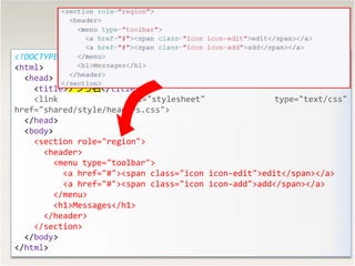38
<!DOCTYPE html>
<html>
<head>
<title>ץ</title>
<link rel="stylesheet" type="text/css"
href="shared/style/headers.css">
</head>
<body>
<section role="region">
<header>
<menu type="toolbar">
<a href="#"><span class="icon icon-edit">edit</span></a>
<a href="#"><span class="icon icon-add">add</span></a>
</menu>
<h1>Messages</h1>
</header>
</section>
</body>
</html>
 
