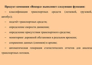 Продукт компании «Вокорд» выполняет следующие функции:
  −   классификация     транспортных   средств   (легковой,   грузовой,
автобус);
  −   подсчёт транспортных средств;
  −   определение скорости движения;
  −   определение присутствия транспортного средства;
  −   мониторинг дорожной обстановки в реальном времени;
  −   сохранение данных (снимков) в архиве;
  −   автоматическая генерация статистических отчетов для анализа
транспортных потоков.
 