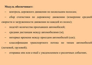 Модуль обеспечивает:
  −   контроль дорожного движения по нескольким полосам;
  −   сбор статистики по дорожному движению (измерение средней
скорости и загруженности движения по каждой из полос);
  −   подсчёт количества проехавших автомобилей;
  −   средняя дистанция между автомобилями (м);
  −   интервал времени между проездом автомобилей (сек);
  −   классификация транспортного потока по типам автомобилей
(легковой, грузовой);
  −   отправка sms или e-mail с уведомлением о различных событиях.
 