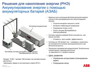 Решения для накопления энергии (РНЭ)
Аккумулирование энергии с помощью
аккумуляторных батарей (АЭАБ)
© ABB Group
9. April 2014 | Слайд 18
 Идеально для интеграции фотоэлектрической энергии
солнца в сети распределения сети малого/среднего
объема:
 Отсрочка вкладов в мощность сетей
 Активная стабилизация напряжения
 Сокращение потерь в сети
 Услуги системы бесперебойного
электроснабжения
 Системы среднего размере более экономичны, чем
малые системы
 Стоимость, срок службы, эффективность
 Системы до 100 мегават-час – оправданы, ограничены
по экономичности (плохая пропорциональность при
большой мощности)
 Технологии производства аккумуляторов: Литий-ионные,
натрий-серные, свинцово-кислотные,
(в зависимости от профиля задачи)
 Цель развития
 Управление алгоритмами (планирование
задач)
 Сокращение затра
Пример: 16 КВ, 1 мегават, 500 киловат-час автоматический
регулятор в
Швейцарии, введен в эксплуатацию в марте 2012 г.
Контейнер системы контроля и сбора данных
Контейнер аккумулятора
Преобразователь частоты
 