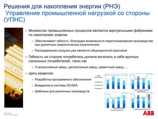 Решения для накопления энергии (РНЭ)
Управление промышленной нагрузкой со стороны
(УПНС)
© ABB Group
9. April 2014 | Слайд 20
 Множество промышленных процессов являются виртуальными фабриками
по накоплению энергии
 Обеспечивают гибкость, благодаря возможности перепланирования производства
при различных энергетических ограничениях
 Распределение нагрузки уже является общепринятой практикой
 Гибкость на стороне потребитель должна включать в себя крупных
локальных потребителей, таких как
 Сталелитейный завод, целлюлозный завод, цементный завод, ...
 Цель развития:
 Разработка программного обеспечения
 Внедрение в системы SCADA
 Шаблоны для различных производств
Устройство 1
Лимит
обеспечения
Устройство 2
Устройство 3
Сброс нагрузки (потеря
производства)
Перераспределение
Оптимизация производства
 