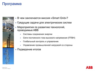 Программа
© ABB Group
9. April 2014 | Слайд 4
 В чем заключается миссия «Smart Grid»?
 Грядущие задачи для электрических систем
 Мероприятия по развитию технологий,
проводимые ABB
 Системы сохранения энергии
 Сети постоянного тока высокого напряжения (ПТВН)
 Глобальный контроль и управление
 Управление промышленной нагрузкой со стороны
 Подведение итогов
 