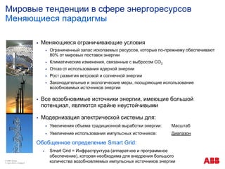 © ABB Group
9. April 2014 | Слайд 5
 Меняющиеся ограничивающие условия
 Ограниченный запас ископаемых ресурсов, которые по-прежнему обеспечивают
80% от мировых поставок энергии
 Климатические изменения, связанные с выбросом CO2
 Отказ от использования ядерной энергии
 Рост развития ветровой и солнечной энергии
 Законодательные и экологические меры, поощряющие использование
возобновимых источников энергии
 Все возобновимые источники энергии, имеющие большой
потенциал, являются крайне неустойчивыми
 Модернизация электрической системы для:
 Увеличения объема традиционной выработки энергии: Масштаб
 Увеличение использования импульсных источников: Диапазон
Мировые тенденции в сфере энергоресурсов
Меняющиеся парадигмы
Обобщенное определение Smart Grid:
 Smart Grid = Инфраструктура (аппаратное и программное
обеспечение), которая необходима для внедрения большого
количества возобновляемых импульсных источников энергии
 