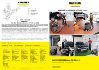 KARCHER IN INDIA FOR OVER 20 YEARS
KARCHER PROFESSIONAL RANGE 2015
Innovation. Quality. Performance.
AUTO INDUSTRY
Karcher Cleaning Systems Private Limited
PAN INDIA
Sales & Service
Karcher from Germany is the world's leading cleaning solution provider and is active in over 190 countries through subsidiaries
and distributors. Its 22 own factories throughout the world produce state-of-the art machines. For nearly 80 years the company
has been developing innovative cleaning solutions. 95 % of all products sold are less than 5 years old.
Karcher machines have been sold to customers in India for 20 years now. In 2011 Alfred Kärcher GmbH & Co. KG from Germany
acquired their distributor in India. Today, Karcher Cleaning Systems Pvt. Ltd, with its registered office in Delhi and Head Office in
Noida, UP is a fully owned subsidiary. Karcher India has 11 branches, 4 additional satellite offices and own19 service points
throughout India with trained sales and service staff. Karcher India plans to increase its presence across the country by adding
more branches in other cities. The branch staffs are well supported with infrastructure like demo machines, inventory of machine
and spare parts, at all locations. All centralized functions like product management, service support team, trainers and customer
help-line is based at the Head Office in Noida. The central warehouse of the company which stocks machines and spare parts is
also located in the Head Office.
Karcher India has also a most modern “Karcher Academy”, which can accommodate up to 80 people and is being used for
customer seminars, sales and service training, special cleaning educational seminars and other similar gatherings.
Direct Office
Resident Technicians
Dealer Office
Proposed Office
Noida / HO
Pune
Cochin
Vododara
Ahmedabad
Panchkula
Nasik
Vishakhapatnam
Bengaluru
Secunderabad
Chennai
Indore
Jaipur
Mumbai
Odisha
Goa
Kolkata
Jammu & Kashmir
Himachal
Pradesh
Delhi
Uttarakhand
Uttar Pradesh
Rajasthan
Gujarat
Madhya Pradesh
Maharashtra
Karnataka
Andhra Pradesh
Telangana
Assam
Chhattisgarh
Jharkhand
Bihar
Registered Office
Noida (Head Office)
D-120, Sec-63,
Noida - 201 307,
Uttar Pradesh
Ph. : +91 120 7111800
Fax : +91 120 7111900
Ahmedabad
Ph. :
12/A, Orchid Mall,
Nr.Govardhan Party Plot,
Thaltej,
Ahmedabad - 380 059,
+91 79 40031039
Bengaluru
28/1 , 9th cross,
B.T.S Road,
Wilson Garden,
Bengaluru ,- 560 027
Karnataka
Ph. : +91 80 41113819
Chennai
No. 54,
Alappakkam Main Road,
Maduravoyal,
Chennai ,- 600 095
Tamil Nadu
Ph. : +91 44 42814230
Secunderabad
Flat No. 001 , Ground Floor,
Rehana Manzil,
Plot No. 12/13,
Sanjeevaiah Nagar,
House Building Society,
Sikh Village,
Telangana
Ph.: +91 40 40023654
Kolkata
P 40, Sector-A
Metropolitian Housing
Co-operative Society,
Kolkata ,- 700 105
West Bengal
Tele Fax : +91 33 40638124
Haryana
Plot No. 375,
Industrial area, Phase-2,
Near BEL Factory,
Panchkula ,- 134 113
Haryana
Ph.: +91 172 5048800
Cochin
46/561,
Kottankavu Junction,
Vennala (PO),
Ernakulam - 682 028,
Ph. : +91 484 2808484
Mumbai
A 206 & B 009,
Punit Industrial Estate,
TTC Industrial Area,
Thane – Belapur Road,
Turbhe,
Navi Mumbai ,- 401 705
Maharashtra
Phone: +91 22 27684716
Vadodara
Sitaram Complex
Shop No.38 &39,
(Ground Floor),
Near Channi GEB,
Channi Road,
Vadodara - 391 740,
Tele Fax : +91 265 3935244
CIN : U29142DL2011PTC214243
Toll Free No: 1800 1234 180 I E-mail: info@karcher.in I /karcher.india.33 I /KarcherTV
Registered Office: Level 4, B-Wing, Statesmen House Building, Barakhamba Road, Connaught Place, New Delhi - 110 001, India
Gujarat Kerala
GujaratSecunderabad - 500 009,
Please contact us for more information :
Indore
R 96,
Mahalaxmi Nagar,
Indore - 452010,
Madhya Pradesh
Ph.: +91 881 9900204
makes a difference
makes a difference
 