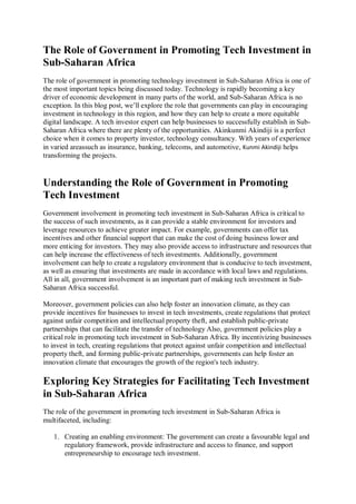 The Role of Government in Promoting Tech Investment in
Sub-Saharan Africa
The role of government in promoting technology investment in Sub-Saharan Africa is one of
the most important topics being discussed today. Technology is rapidly becoming a key
driver of economic development in many parts of the world, and Sub-Saharan Africa is no
exception. In this blog post, we’ll explore the role that governments can play in encouraging
investment in technology in this region, and how they can help to create a more equitable
digital landscape. A tech investor expert can help businesses to successfully establish in Sub-
Saharan Africa where there are plenty of the opportunities. Akinkunmi Akindiji is a perfect
choice when it comes to property investor, technology consultancy. With years of experience
in varied areassuch as insurance, banking, telecoms, and automotive, Kunmi Akindiji helps
transforming the projects.
Understanding the Role of Government in Promoting
Tech Investment
Government involvement in promoting tech investment in Sub-Saharan Africa is critical to
the success of such investments, as it can provide a stable environment for investors and
leverage resources to achieve greater impact. For example, governments can offer tax
incentives and other financial support that can make the cost of doing business lower and
more enticing for investors. They may also provide access to infrastructure and resources that
can help increase the effectiveness of tech investments. Additionally, government
involvement can help to create a regulatory environment that is conducive to tech investment,
as well as ensuring that investments are made in accordance with local laws and regulations.
All in all, government involvement is an important part of making tech investment in Sub-
Saharan Africa successful.
Moreover, government policies can also help foster an innovation climate, as they can
provide incentives for businesses to invest in tech investments, create regulations that protect
against unfair competition and intellectual property theft, and establish public-private
partnerships that can facilitate the transfer of technology Also, government policies play a
critical role in promoting tech investment in Sub-Saharan Africa. By incentivizing businesses
to invest in tech, creating regulations that protect against unfair competition and intellectual
property theft, and forming public-private partnerships, governments can help foster an
innovation climate that encourages the growth of the region's tech industry.
Exploring Key Strategies for Facilitating Tech Investment
in Sub-Saharan Africa
The role of the government in promoting tech investment in Sub-Saharan Africa is
multifaceted, including:
1. Creating an enabling environment: The government can create a favourable legal and
regulatory framework, provide infrastructure and access to finance, and support
entrepreneurship to encourage tech investment.
 