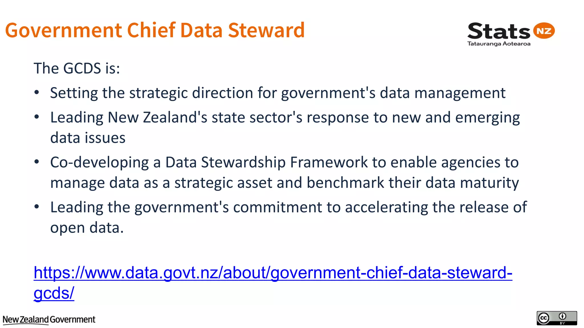 The GCDS is:
• Setting the strategic direction for government's data management
• Leading New Zealand's state sector's response to new and emerging
data issues
• Co-developing a Data Stewardship Framework to enable agencies to
manage data as a strategic asset and benchmark their data maturity
• Leading the government's commitment to accelerating the release of
open data.
https://www.data.govt.nz/about/government-chief-data-steward-
gcds/
 