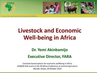 Forum for Agricultural Research in Africa 
Livestock and Economic 
Well-being in Africa 
Dr. Yemi Akinbamijo 
Executive Director, FARA 
Livestock-based options for economic wellbeing in Africa 
ILRI@40 Side event at the All Africa Conference on Animal Agriculture 
Nairobi, Kenya, 28 October 2014 
 