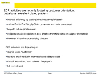ECR activities are not only fostering customer orientation,  but also an excellent dialog platform Page  Member of  METRO Group METRO Cash & Carry Russia improve efficiency by spotting non-productive processes makes End to End Supply Chain processes and costs transparent  helps to reduce pipeline cost  supports reliable cooperation, best practice transfers between supplier and retailer however, it’s an important dialog platform  ECR initiatives are depending on  shared vision “customer” ready to share relevant information and best practices mutual respect and trust between the players full commitment 