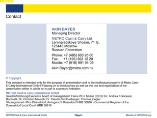 Contact Page  Member of  METRO Group METRO Cash & Carry International GmbH Page 14 AKIN BAYER Managing Director METRO Cash & Carry Ltd Leningradskoye Shosse, 71 G, 125445 Moscow Russian Federation Phone: +7 (495) 660 26 00 Fax:  +7 (495) 502 12 20 Mobile: +7 (919) 991 94 09 Akin.Bayer@metro.com.ru  © Copyright This concept is intended only for the purpose of presentation and is the intellectual property of Metro Cash & Carry International GmbH. Passing on to third parties as well as the use and exploitation of the presentation either in whole or in part is expressly forbidden METRO Cash & Carry International GmbH Geschäftsführung/Executive board of management: Frans W.H. Muller (CEO); Dr. Andrea Francesco Martinelli; Dr. Christian Mielsch; Dr. Claudia Schlossberger; Thomas Ziegler Sitz/registered office Düsseldorf, Amtsgericht Düsseldorf HRB 36616 - Commercial Register of the Duesseldorf Local Court HRB 36616 