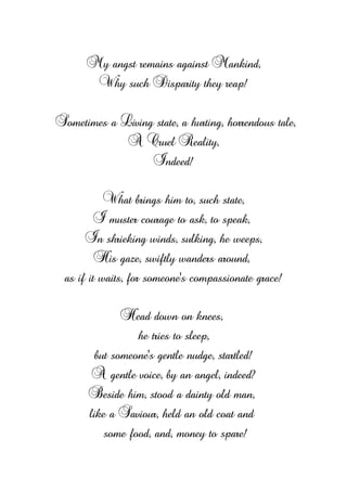 My angst remains against Mankind,
Why such Disparity they reap!
Sometimes a Living state, a hurting, horrendous tale,
A Cruel Reality,
Indeed!
What brings him to, such state,
I muster courage to ask, to speak,
In shrieking winds, sulking, he weeps,
His gaze, swiftly wanders around,
as if it waits, for someone’s compassionate grace!
Head down on knees,
he tries to sleep,
but someone's gentle nudge, startled!
A gentle voice, by an angel, indeed?
Beside him, stood a dainty old man,
like a Saviour, held an old coat and
some food, and, money to spare!
 