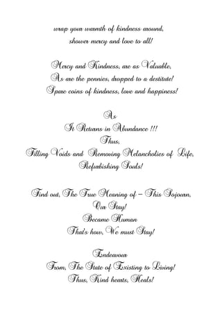 wrap your warmth of kindness around,
shower mercy and love to all!
Mercy and Kindness, are as Valuable,
As are the pennies, dropped to a destitute!
Spare coins of kindness, love and happiness!
As
It Returns in Abundance !!!
Thus,
Filling Voids and Removing Melancholies of Life,
Refurbishing Souls!
Find out, The True Meaning of - This Sojourn,
Our Stay!
Became Human
That’s how, We must Stay!
Endeavour
From, The State of Existing to Living!
Thus, Kind hearts, Heals!
 