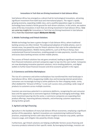 Innovations in Tech that are Driving Investment in Sub-Saharan Africa
Sub-Saharan Africa has emerged as a vibrant hub for technological innovations, attracting
significant investment from both local and international players. The region's rapidly
growing economy, expanding middle class, and a youthful population eager to embrace
technology have created a fertile ground for tech-driven solutions. In this article, we explore
some of the key innovations in tech that are driving investment in Sub-Saharan Africa. Here
are some key insights for Innovations in Tech that are Driving Investment in Sub-Saharan
Africa from the investment expert Akinkunmi Akindiji.
1. Mobile Technology and Fintech Solutions
Mobile technology has been a game-changer in Sub-Saharan Africa, where traditional
banking services are often limited. The widespread adoption of mobile phones, even in
remote areas, has paved the way for fintech solutions that cater to the unbanked and
underbanked populations. Mobile money platforms, such as M-Pesa in Kenya, have
revolutionized financial transactions, enabling people to make payments, transfer money,
and access basic banking services via their mobile phones.
The success of fintech solutions has not gone unnoticed, leading to significant investment
from financial institutions and tech companies eager to tap into this vast market. Companies
are now developing innovative payment solutions, micro-lending platforms, and digital
wallets to further boost financial inclusion and drive economic growth in the region.
2. E-Commerce and Online Marketplaces
The rise of e-commerce and online marketplaces has transformed the retail landscape in
Sub-Saharan Africa. With a burgeoning middle class and increasing internet penetration,
consumers are increasingly turning to online platforms for their shopping needs. Jumia,
often dubbed the "Amazon of Africa," is one such success story, providing a wide range of
products to customers across multiple countries.
Investors see enormous potential in e-commerce platforms, recognizing the vast consumer
base and the opportunity to overcome logistical challenges by leveraging technology. With
more investment pouring into the sector, e-commerce companies are expanding their
product offerings, improving delivery networks, and enhancing customer experiences,
driving further growth.
3. Agritech and Agri-Financing
Agriculture is the backbone of many Sub-Saharan African economies, employing a significant
portion of the population. Agritech innovations are revolutionizing traditional farming
practices, empowering farmers with data-driven insights to improve crop yields, optimize
resource usage, and mitigate risks posed by climate change.
Furthermore, agri-fintech solutions are helping smallholder farmers access financing and
insurance products tailored to their specific needs. By leveraging technology, investors are
 