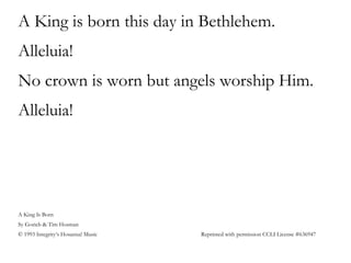 A King is born this day in Bethlehem.
Alleluia!
No crown is worn but angels worship Him.
Alleluia!
A King Is Born
Sy Gorieb & Tim Hosman
© 1993 Integrity’s Hosanna! Music Reprinted with permission CCLI License #636947
 