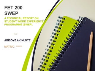 A TECHNICAL REPORT ON
STUDENT WORK EXPERIENCE
PROGRAMME (SWEP).
BY
ABISOYE AKINLOYE
MATRIC: ******
FET 200
SWEP
 