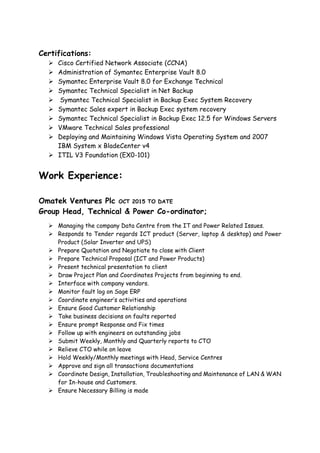 Certifications:
 Cisco Certified Network Associate (CCNA)
 Administration of Symantec Enterprise Vault 8.0
 Symantec Enterprise Vault 8.0 for Exchange Technical
 Symantec Technical Specialist in Net Backup
 Symantec Technical Specialist in Backup Exec System Recovery
 Symantec Sales expert in Backup Exec system recovery
 Symantec Technical Specialist in Backup Exec 12.5 for Windows Servers
 VMware Technical Sales professional
 Deploying and Maintaining Windows Vista Operating System and 2007
IBM System x BladeCenter v4
 ITIL V3 Foundation (EX0-101)
Work Experience:
Omatek Ventures Plc OCT 2015 TO DATE
Group Head, Technical & Power Co-ordinator;
 Managing the company Data Centre from the IT and Power Related Issues.
 Responds to Tender regards ICT product (Server, laptop & desktop) and Power
Product (Solar Inverter and UPS)
 Prepare Quotation and Negotiate to close with Client
 Prepare Technical Proposal (ICT and Power Products)
 Present technical presentation to client
 Draw Project Plan and Coordinates Projects from beginning to end.
 Interface with company vendors.
 Monitor fault log on Sage ERP
 Coordinate engineer’s activities and operations
 Ensure Good Customer Relationship
 Take business decisions on faults reported
 Ensure prompt Response and Fix times
 Follow up with engineers on outstanding jobs
 Submit Weekly, Monthly and Quarterly reports to CTO
 Relieve CTO while on leave
 Hold Weekly/Monthly meetings with Head, Service Centres
 Approve and sign all transactions documentations
 Coordinate Design, Installation, Troubleshooting and Maintenance of LAN & WAN
for In-house and Customers.
 Ensure Necessary Billing is made
 