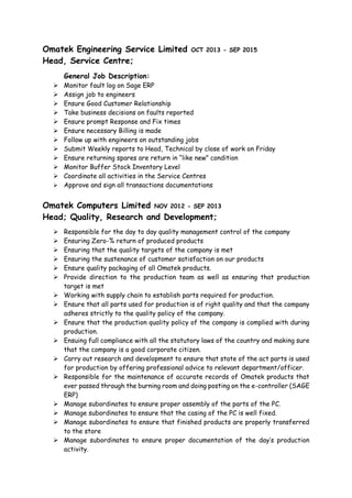 Omatek Engineering Service Limited OCT 2013 - SEP 2015
Head, Service Centre;
General Job Description:
 Monitor fault log on Sage ERP
 Assign job to engineers
 Ensure Good Customer Relationship
 Take business decisions on faults reported
 Ensure prompt Response and Fix times
 Ensure necessary Billing is made
 Follow up with engineers on outstanding jobs
 Submit Weekly reports to Head, Technical by close of work on Friday
 Ensure returning spares are return in “like new” condition
 Monitor Buffer Stock Inventory Level
 Coordinate all activities in the Service Centres
 Approve and sign all transactions documentations
Omatek Computers Limited NOV 2012 - SEP 2013
Head; Quality, Research and Development;
 Responsible for the day to day quality management control of the company
 Ensuring Zero-% return of produced products
 Ensuring that the quality targets of the company is met
 Ensuring the sustenance of customer satisfaction on our products
 Ensure quality packaging of all Omatek products.
 Provide direction to the production team as well as ensuring that production
target is met
 Working with supply chain to establish parts required for production.
 Ensure that all parts used for production is of right quality and that the company
adheres strictly to the quality policy of the company.
 Ensure that the production quality policy of the company is complied with during
production.
 Ensuing full compliance with all the statutory laws of the country and making sure
that the company is a good corporate citizen.
 Carry out research and development to ensure that state of the act parts is used
for production by offering professional advice to relevant department/officer.
 Responsible for the maintenance of accurate records of Omatek products that
ever passed through the burning room and doing posting on the e-controller (SAGE
ERP)
 Manage subordinates to ensure proper assembly of the parts of the PC.
 Manage subordinates to ensure that the casing of the PC is well fixed.
 Manage subordinates to ensure that finished products are properly transferred
to the store
 Manage subordinates to ensure proper documentation of the day’s production
activity.
 