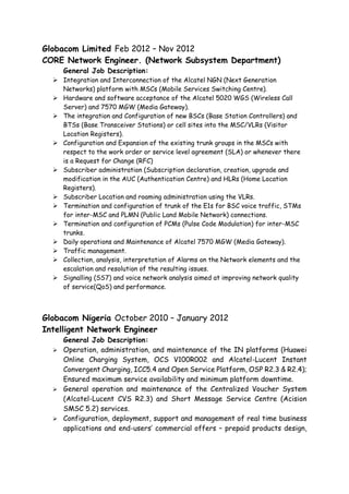 Globacom Limited Feb 2012 – Nov 2012
CORE Network Engineer. (Network Subsystem Department)
General Job Description:
 Integration and Interconnection of the Alcatel NGN (Next Generation
Networks) platform with MSCs (Mobile Services Switching Centre).
 Hardware and software acceptance of the Alcatel 5020 WGS (Wireless Call
Server) and 7570 MGW (Media Gateway).
 The integration and Configuration of new BSCs (Base Station Controllers) and
BTSs (Base Transceiver Stations) or cell sites into the MSC/VLRs (Visitor
Location Registers).
 Configuration and Expansion of the existing trunk groups in the MSCs with
respect to the work order or service level agreement (SLA) or whenever there
is a Request for Change (RFC)
 Subscriber administration (Subscription declaration, creation, upgrade and
modification in the AUC (Authentication Centre) and HLRs (Home Location
Registers).
 Subscriber Location and roaming administration using the VLRs.
 Termination and configuration of trunk of the E1s for BSC voice traffic, STMs
for inter-MSC and PLMN (Public Land Mobile Network) connections.
 Termination and configuration of PCMs (Pulse Code Modulation) for inter-MSC
trunks.
 Daily operations and Maintenance of Alcatel 7570 MGW (Media Gateway).
 Traffic management.
 Collection, analysis, interpretation of Alarms on the Network elements and the
escalation and resolution of the resulting issues.
 Signalling (SS7) and voice network analysis aimed at improving network quality
of service(QoS) and performance.
Globacom Nigeria October 2010 – January 2012
Intelligent Network Engineer
General Job Description:
 Operation, administration, and maintenance of the IN platforms (Huawei
Online Charging System, OCS V100R002 and Alcatel-Lucent Instant
Convergent Charging, ICC5.4 and Open Service Platform, OSP R2.3 & R2.4);
Ensured maximum service availability and minimum platform downtime.
 General operation and maintenance of the Centralized Voucher System
(Alcatel-Lucent CVS R2.3) and Short Message Service Centre (Acision
SMSC 5.2) services.
 Configuration, deployment, support and management of real time business
applications and end-users’ commercial offers – prepaid products design,
 