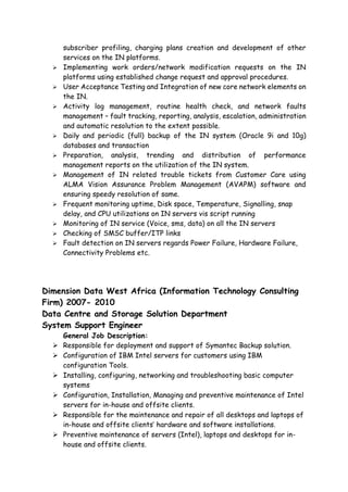 subscriber profiling, charging plans creation and development of other
services on the IN platforms.
 Implementing work orders/network modification requests on the IN
platforms using established change request and approval procedures.
 User Acceptance Testing and Integration of new core network elements on
the IN.
 Activity log management, routine health check, and network faults
management – fault tracking, reporting, analysis, escalation, administration
and automatic resolution to the extent possible.
 Daily and periodic (full) backup of the IN system (Oracle 9i and 10g)
databases and transaction
 Preparation, analysis, trending and distribution of performance
management reports on the utilization of the IN system.
 Management of IN related trouble tickets from Customer Care using
ALMA Vision Assurance Problem Management (AVAPM) software and
ensuring speedy resolution of same.
 Frequent monitoring uptime, Disk space, Temperature, Signalling, snap
delay, and CPU utilizations on IN servers vis script running
 Monitoring of IN service (Voice, sms, data) on all the IN servers
 Checking of SMSC buffer/ITP links
 Fault detection on IN servers regards Power Failure, Hardware Failure,
Connectivity Problems etc.
Dimension Data West Africa (Information Technology Consulting
Firm) 2007- 2010
Data Centre and Storage Solution Department
System Support Engineer
General Job Description:
 Responsible for deployment and support of Symantec Backup solution.
 Configuration of IBM Intel servers for customers using IBM
configuration Tools.
 Installing, configuring, networking and troubleshooting basic computer
systems
 Configuration, Installation, Managing and preventive maintenance of Intel
servers for in-house and offsite clients.
 Responsible for the maintenance and repair of all desktops and laptops of
in-house and offsite clients’ hardware and software installations.
 Preventive maintenance of servers (Intel), laptops and desktops for in-
house and offsite clients.
 