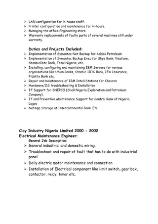  LAN configuration for in-house staff.
 Printer configuration and maintenance for in-house.
 Managing the office Engineering store.
 Warranty replacements of faulty parts of several machines still under
warranty.
Duties and Projects Included:
 Implementation of Symantec Net Backup for Addax Petroleum
 Implementation of Symantec Backup Exec for Skye Bank, Visafone,
StanbicIbtc Bank, Total Nigeria, etc.
 Installing, configuring and maintaining IBM Servers for various
organisations like Union Banks, Stanbic IBTC Bank, IFA Insurance,
Fidelity Bank etc.
 Repair and maintenance of IBM IntelliStations for Chevron
 Hardware/OS troubleshooting & Installation
 IT Support for SNEPCO (Shell Nigeria Exploration and Petroleum
Company).
 IT and Preventive Maintenance Support for Central Bank of Nigeria,
Lagos
 NetApp Storage at Intercontinental Bank. Etc.
Clay Industry Nigeria Limited 2000 - 2002
Electrical Maintenance Engineer;
General Job Description:
 General industrial and domestic wiring.
 Troubleshoot and repair of fault that has to do with industrial
panel.
 Daily electric motor maintenance and connection
 Installation of Electrical component like limit switch, gear box,
contactor, relay, timer etc.
 
