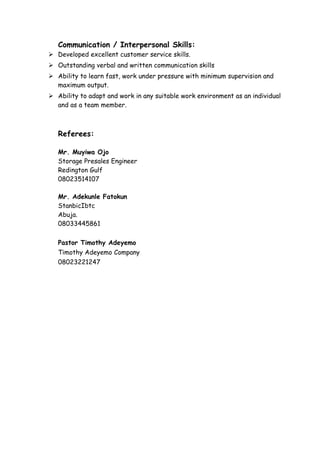 Communication / Interpersonal Skills:
 Developed excellent customer service skills.
 Outstanding verbal and written communication skills
 Ability to learn fast, work under pressure with minimum supervision and
maximum output.
 Ability to adapt and work in any suitable work environment as an individual
and as a team member.
Referees:
Mr. Muyiwa Ojo
Storage Presales Engineer
Redington Gulf
08023514107
Mr. Adekunle Fatokun
StanbicIbtc
Abuja.
08033445861
Pastor Timothy Adeyemo
Timothy Adeyemo Company
08023221247
 