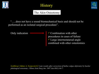 Goldberg I, Bahar A, Yosipovitch Z . Late results after correction of hallux valgus deformity by basilar phalangeal osteotomy.   J Bone Joint Surg Am. 1987 Jan;69(1):64-7.   The Akin Osteotomy History “ … ..does not have a sound biomechanical basis and should not be performed as an isolated surgical procedure ” .  Only indication Combination with other procedures in cases of failure Large intermetatarsal angle combined with other osteotomies  