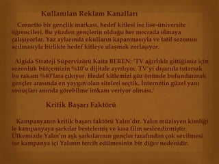 Kullanılan Reklam Kanalları 
Cornetto bir gençlik markası, hedef kitlesi ise lise-üniversite 
öğrencileri. Bu yüzden gençlerin olduğu her mecrada olmaya 
çalışıyorlar. Yaz aylarında okulların kapanmasıyla ve tatil sezonun 
açılmasıyla birlikte hedef kitleye ulaşmak zorlaşıyor. 
Algida Strateji Süpervizörü Kaita BEREN: ‘TV ağırlıklı gittiğimiz için 
sezonluk bütçemizin %10’u dijitale ayrılıyor. TV’yi dışarıda tutarsak 
bu rakam %40’lara çıkıyor. Hedef kitlemizi göz önünde bulundurarak 
gençler arasında en yaygın olan siteleri seçtik. İnternetin güzel yanı 
sonuçları anında görebilme imkanı veriyor olması.’ 
Kritik Başarı Faktörü 
Kampanyanın kritik başarı faktörü Yalın’dır. Yalın müzisyen kimliği 
le kampanyaya şarkılar bestelemiş ve kısa film seslendirmiştir. 
Ülkemizde Yalın’ın aşk şarkılarının gençler tarafından çok sevilmesi 
ise kampanya içi Yalının tercih edilmesinin bir diğer nedenidir. 
 
