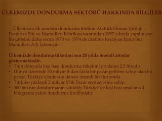 ÜLKEMİZDE DONDURMA SEKTÖRÜ HAKKINDA BİLGİLER 
Ülkemizin ilk modern dondurma üretimi Atatürk Orman Çiftliği 
Pastörize Süt ve Mamulleri Fabrikası tarafından 1957 yılında yapılmıştır. 
Bu girişimi daha sonra 1970 ve 1974 de üretime başlayan İzmir Süt 
Mamulleri A.Ş. İzlemiştir. 
Ülkemizde dondurma tüketimi son 20 yılda önemli artışlar 
göstermektedir. 
• Tüm dünyada kişi başı dondurma tüketimi ortalama 2,5 litredir. 
• Dünya üzerinde 70 milyar $’dan fazla bir pazar gelirine sahip olan bu 
pazar, Türkiye içinde son derece önemli bir durumda. 
• Türkiye yaklaşık 2 milyar $’lık Pazar sermayesine sahip. 
• 300 bin ton dondurmanın satıldığı Türkiye’de kişi başı ortalama 4 
kilograma yakın dondurma üretilmiştir. 
 
