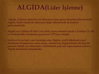 ALGİDA(Lider İşletme) 
• Algida, Unilever şirketine ait dünyanın önde gelen firmalarından birisidir. 
Algida, farklı isimlerde dünyanın diğer ülkelerinde de faaliyet 
göstermektedir. 
• Algida’nın Türkiye’de 2013 yılı yıllık cirosu tahmini olarak 1,5 milyar TL’dir 
ve Türkiye'deki dondurma pazarının %77’sine sahiptir. 
• Unilever’in en karlı yan kuruluşu olan Algida, çeşitli ülkelerde yerel 
dondurma firmalarının satın alınıp isimlerinin değiştirilmesi ile küresel 
pazarda büyük yer edinmiştir. Günümüzde pek çok süpermarket yalnızca 
Algida ürünlerini satmaktadır. 
 