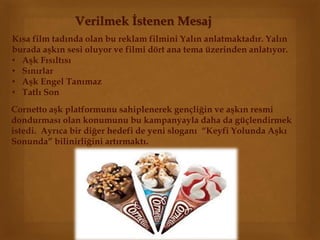 Verilmek İstenen Mesaj 
Kısa film tadında olan bu reklam filmini Yalın anlatmaktadır. Yalın 
burada aşkın sesi oluyor ve filmi dört ana tema üzerinden anlatıyor. 
• Aşk Fısıltısı 
• Sınırlar 
• Aşk Engel Tanımaz 
• Tatlı Son 
Cornetto aşk platformunu sahiplenerek gençliğin ve aşkın resmi 
dondurması olan konumunu bu kampanyayla daha da güçlendirmek 
istedi. Ayrıca bir diğer hedefi de yeni sloganı “Keyfi Yolunda Aşkı 
Sonunda” bilinirliğini artırmaktı. 
 