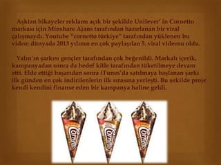 Aşktan hikayeler reklamı açık bir şekilde Unilever’ in Cornetto 
markası için Minshare Ajans tarafından hazırlanan bir viral 
çalışmaydı. Youtube “cornetto türkiye” tarafından yüklenen bu 
video; dünyada 2013 yılının en çok paylaşılan 5. viral videosu oldu. 
Yalın’ın şarkısı gençler tarafından çok beğenildi. Markalı içerik, 
kampanyadan sonra da hedef kitle tarafından tüketilmeye devam 
etti. Elde ettiği başarıdan sonra iTunes’da satılmaya başlanan şarkı 
ilk günden en çok indirilenlerin ilk sırasına yerleşti. Bu şekilde proje 
kendi kendini finanse eden bir kampanya haline geldi. 
 
